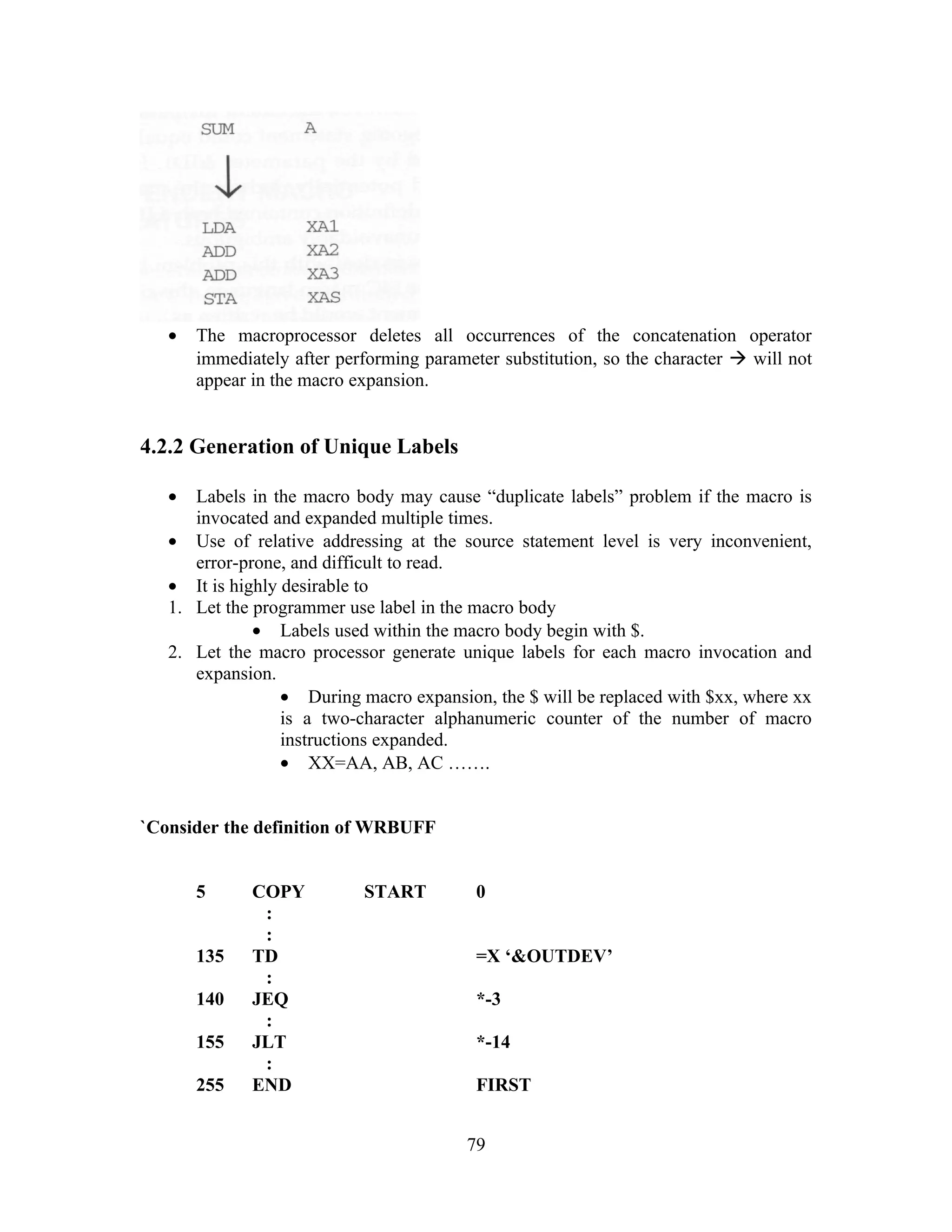 • The macroprocessor deletes all occurrences of the concatenation operator
immediately after performing parameter substitution, so the character  will not
appear in the macro expansion.
4.2.2 Generation of Unique Labels
• Labels in the macro body may cause “duplicate labels” problem if the macro is
invocated and expanded multiple times.
• Use of relative addressing at the source statement level is very inconvenient,
error-prone, and difficult to read.
• It is highly desirable to
1. Let the programmer use label in the macro body
• Labels used within the macro body begin with $.
2. Let the macro processor generate unique labels for each macro invocation and
expansion.
• During macro expansion, the $ will be replaced with $xx, where xx
is a two-character alphanumeric counter of the number of macro
instructions expanded.
• XX=AA, AB, AC …….
`Consider the definition of WRBUFF
5 COPY START 0
:
:
135 TD =X ‘&OUTDEV’
:
140 JEQ *-3
:
155 JLT *-14
:
255 END FIRST
79
 
