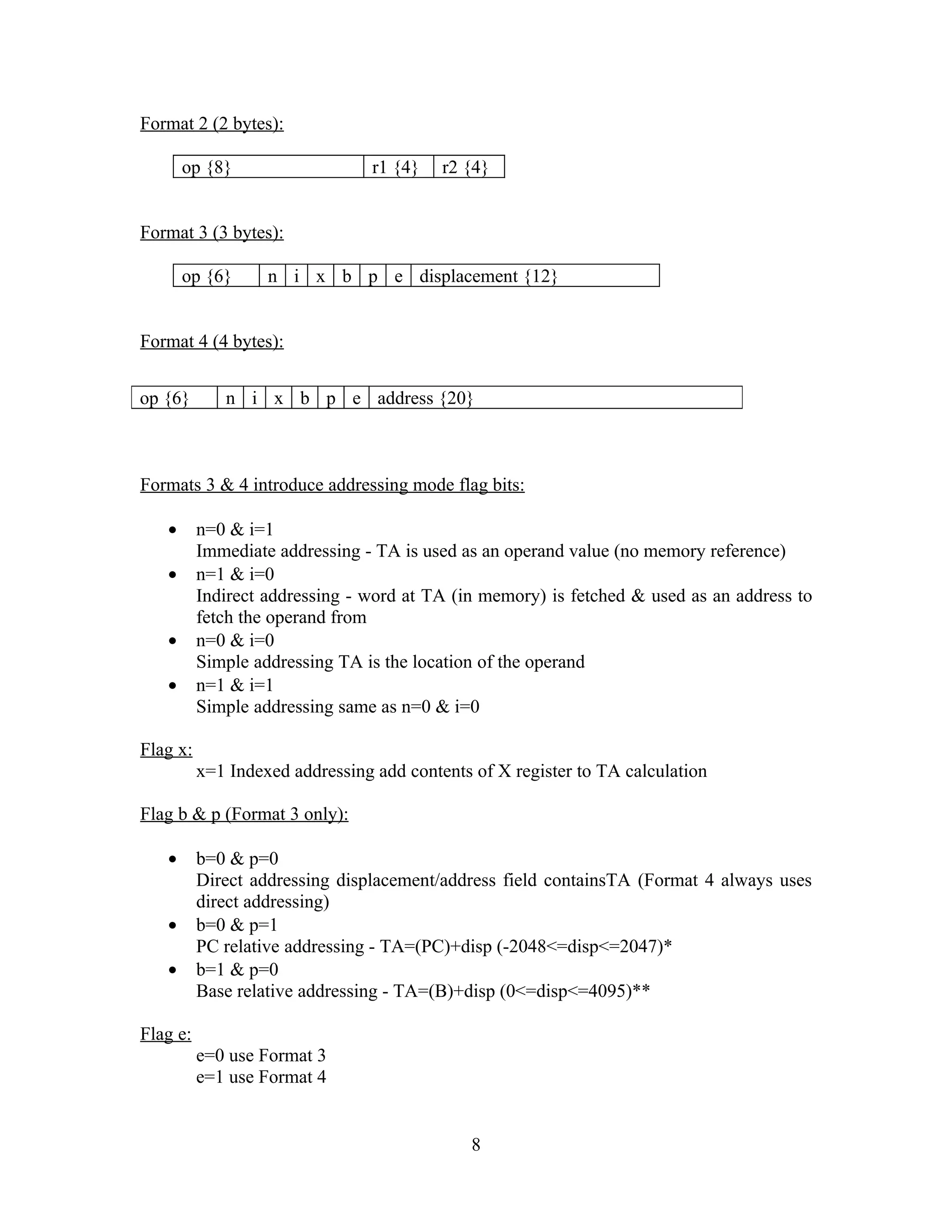Format 2 (2 bytes):
op {8} r1 {4} r2 {4}
Format 3 (3 bytes):
op {6} n i x b p e displacement {12}
Format 4 (4 bytes):
Formats 3 & 4 introduce addressing mode flag bits:
• n=0 & i=1
Immediate addressing - TA is used as an operand value (no memory reference)
• n=1 & i=0
Indirect addressing - word at TA (in memory) is fetched & used as an address to
fetch the operand from
• n=0 & i=0
Simple addressing TA is the location of the operand
• n=1 & i=1
Simple addressing same as n=0 & i=0
Flag x:
x=1 Indexed addressing add contents of X register to TA calculation
Flag b & p (Format 3 only):
• b=0 & p=0
Direct addressing displacement/address field containsTA (Format 4 always uses
direct addressing)
• b=0 & p=1
PC relative addressing - TA=(PC)+disp (-2048<=disp<=2047)*
• b=1 & p=0
Base relative addressing - TA=(B)+disp (0<=disp<=4095)**
Flag e:
e=0 use Format 3
e=1 use Format 4
8
op {6} n i x b p e address {20}
 