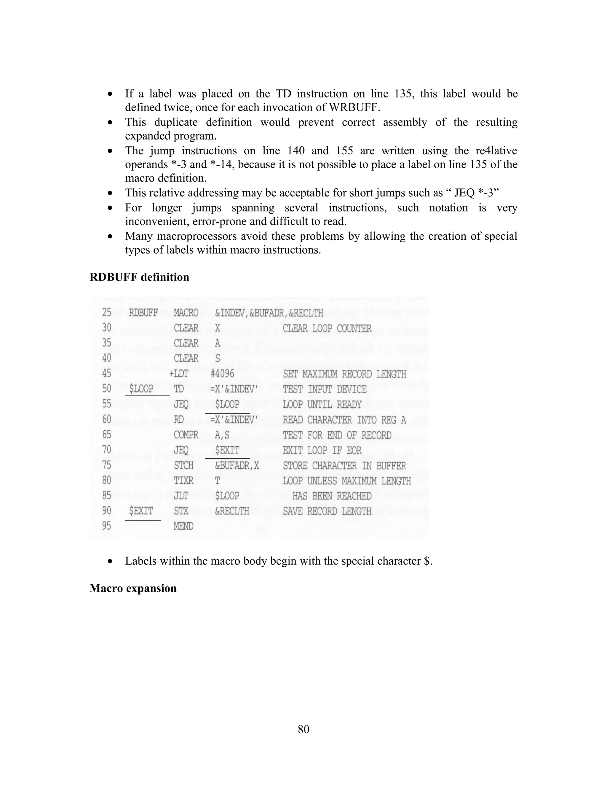 • If a label was placed on the TD instruction on line 135, this label would be
defined twice, once for each invocation of WRBUFF.
• This duplicate definition would prevent correct assembly of the resulting
expanded program.
• The jump instructions on line 140 and 155 are written using the re4lative
operands *-3 and *-14, because it is not possible to place a label on line 135 of the
macro definition.
• This relative addressing may be acceptable for short jumps such as “ JEQ *-3”
• For longer jumps spanning several instructions, such notation is very
inconvenient, error-prone and difficult to read.
• Many macroprocessors avoid these problems by allowing the creation of special
types of labels within macro instructions.
RDBUFF definition
• Labels within the macro body begin with the special character $.
Macro expansion
80
 