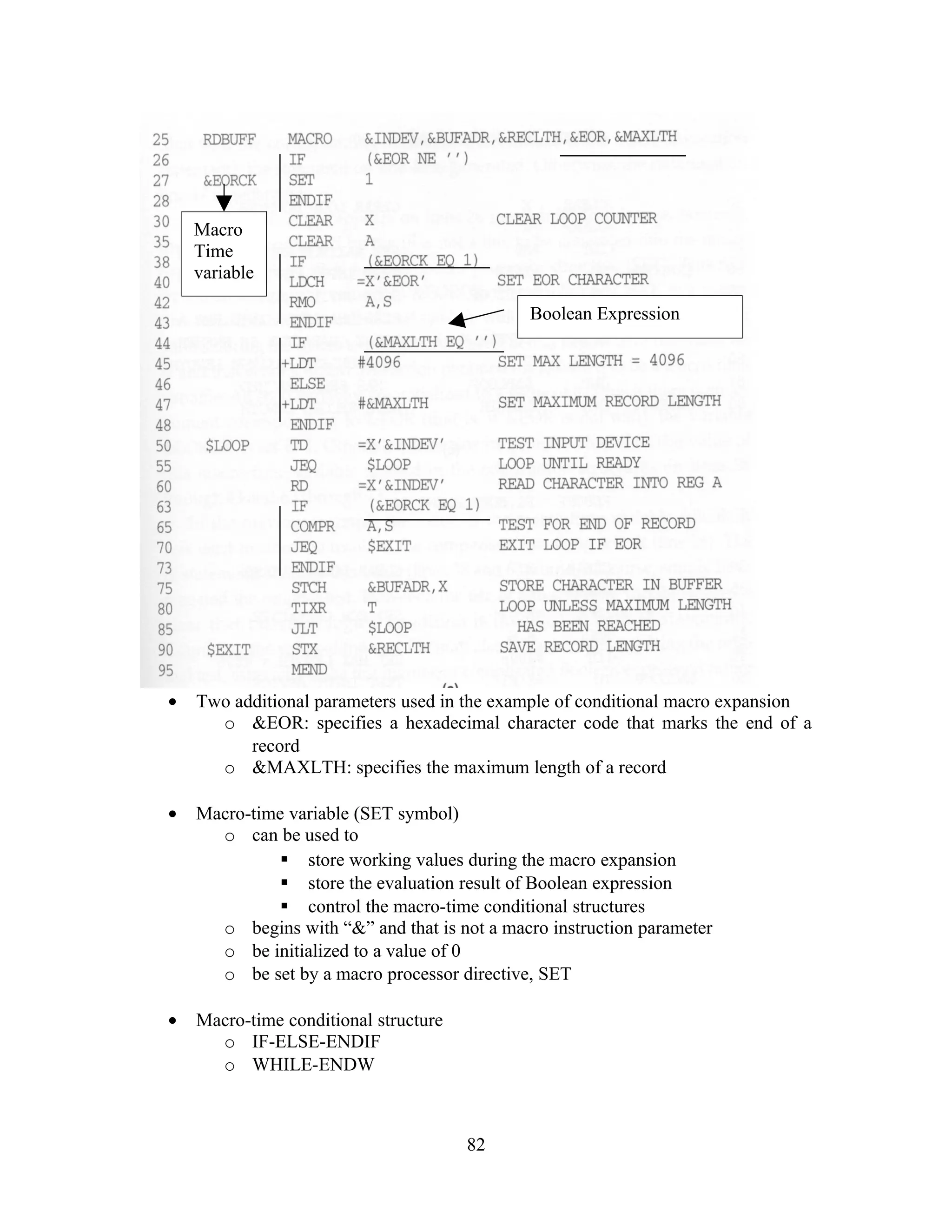 • Two additional parameters used in the example of conditional macro expansion
o &EOR: specifies a hexadecimal character code that marks the end of a
record
o &MAXLTH: specifies the maximum length of a record
• Macro-time variable (SET symbol)
o can be used to
 store working values during the macro expansion
 store the evaluation result of Boolean expression
 control the macro-time conditional structures
o begins with “&” and that is not a macro instruction parameter
o be initialized to a value of 0
o be set by a macro processor directive, SET
• Macro-time conditional structure
o IF-ELSE-ENDIF
o WHILE-ENDW
82
Macro
Time
variable
Boolean Expression
 
