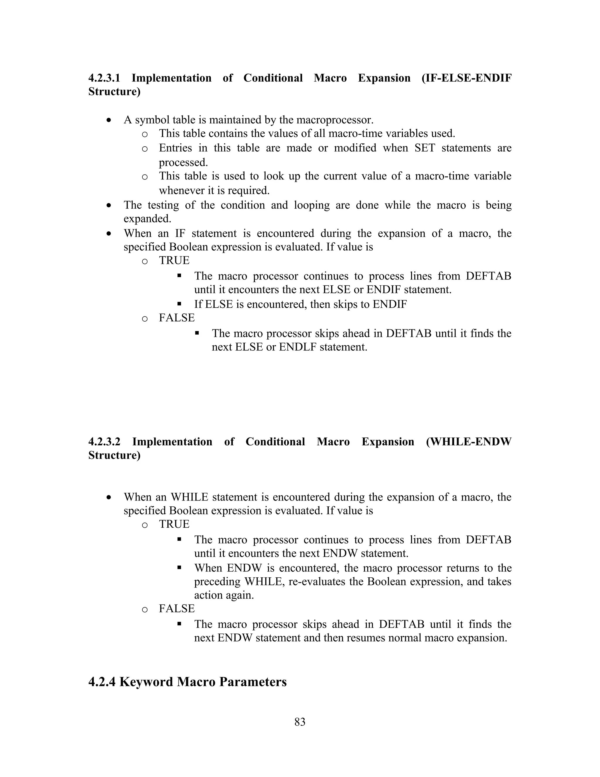 4.2.3.1 Implementation of Conditional Macro Expansion (IF-ELSE-ENDIF
Structure)
• A symbol table is maintained by the macroprocessor.
o This table contains the values of all macro-time variables used.
o Entries in this table are made or modified when SET statements are
processed.
o This table is used to look up the current value of a macro-time variable
whenever it is required.
• The testing of the condition and looping are done while the macro is being
expanded.
• When an IF statement is encountered during the expansion of a macro, the
specified Boolean expression is evaluated. If value is
o TRUE
 The macro processor continues to process lines from DEFTAB
until it encounters the next ELSE or ENDIF statement.
 If ELSE is encountered, then skips to ENDIF
o FALSE
 The macro processor skips ahead in DEFTAB until it finds the
next ELSE or ENDLF statement.
4.2.3.2 Implementation of Conditional Macro Expansion (WHILE-ENDW
Structure)
• When an WHILE statement is encountered during the expansion of a macro, the
specified Boolean expression is evaluated. If value is
o TRUE
 The macro processor continues to process lines from DEFTAB
until it encounters the next ENDW statement.
 When ENDW is encountered, the macro processor returns to the
preceding WHILE, re-evaluates the Boolean expression, and takes
action again.
o FALSE
 The macro processor skips ahead in DEFTAB until it finds the
next ENDW statement and then resumes normal macro expansion.
4.2.4 Keyword Macro Parameters
83
 