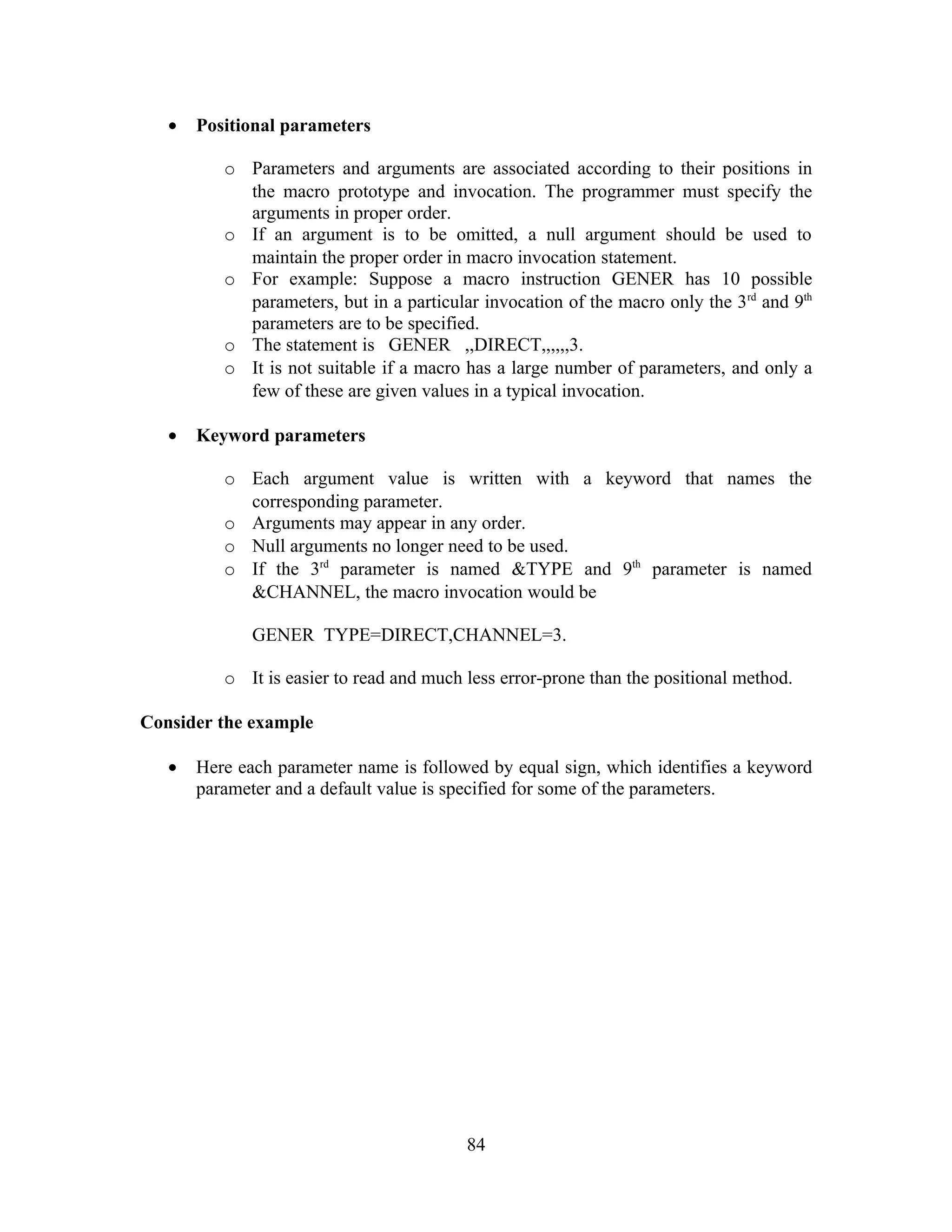• Positional parameters
o Parameters and arguments are associated according to their positions in
the macro prototype and invocation. The programmer must specify the
arguments in proper order.
o If an argument is to be omitted, a null argument should be used to
maintain the proper order in macro invocation statement.
o For example: Suppose a macro instruction GENER has 10 possible
parameters, but in a particular invocation of the macro only the 3rd
and 9th
parameters are to be specified.
o The statement is GENER ,,DIRECT,,,,,,3.
o It is not suitable if a macro has a large number of parameters, and only a
few of these are given values in a typical invocation.
• Keyword parameters
o Each argument value is written with a keyword that names the
corresponding parameter.
o Arguments may appear in any order.
o Null arguments no longer need to be used.
o If the 3rd
parameter is named &TYPE and 9th
parameter is named
&CHANNEL, the macro invocation would be
GENER TYPE=DIRECT,CHANNEL=3.
o It is easier to read and much less error-prone than the positional method.
Consider the example
• Here each parameter name is followed by equal sign, which identifies a keyword
parameter and a default value is specified for some of the parameters.
84
 