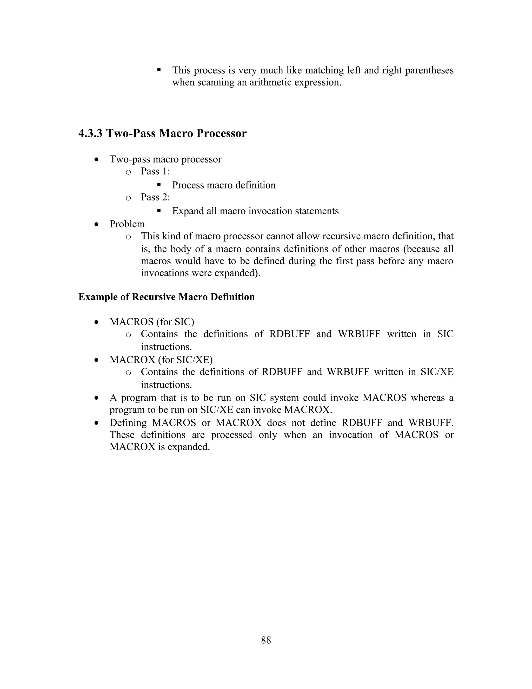  This process is very much like matching left and right parentheses
when scanning an arithmetic expression.
4.3.3 Two-Pass Macro Processor
• Two-pass macro processor
o Pass 1:
 Process macro definition
o Pass 2:
 Expand all macro invocation statements
• Problem
o This kind of macro processor cannot allow recursive macro definition, that
is, the body of a macro contains definitions of other macros (because all
macros would have to be defined during the first pass before any macro
invocations were expanded).
Example of Recursive Macro Definition
• MACROS (for SIC)
o Contains the definitions of RDBUFF and WRBUFF written in SIC
instructions.
• MACROX (for SIC/XE)
o Contains the definitions of RDBUFF and WRBUFF written in SIC/XE
instructions.
• A program that is to be run on SIC system could invoke MACROS whereas a
program to be run on SIC/XE can invoke MACROX.
• Defining MACROS or MACROX does not define RDBUFF and WRBUFF.
These definitions are processed only when an invocation of MACROS or
MACROX is expanded.
88
 