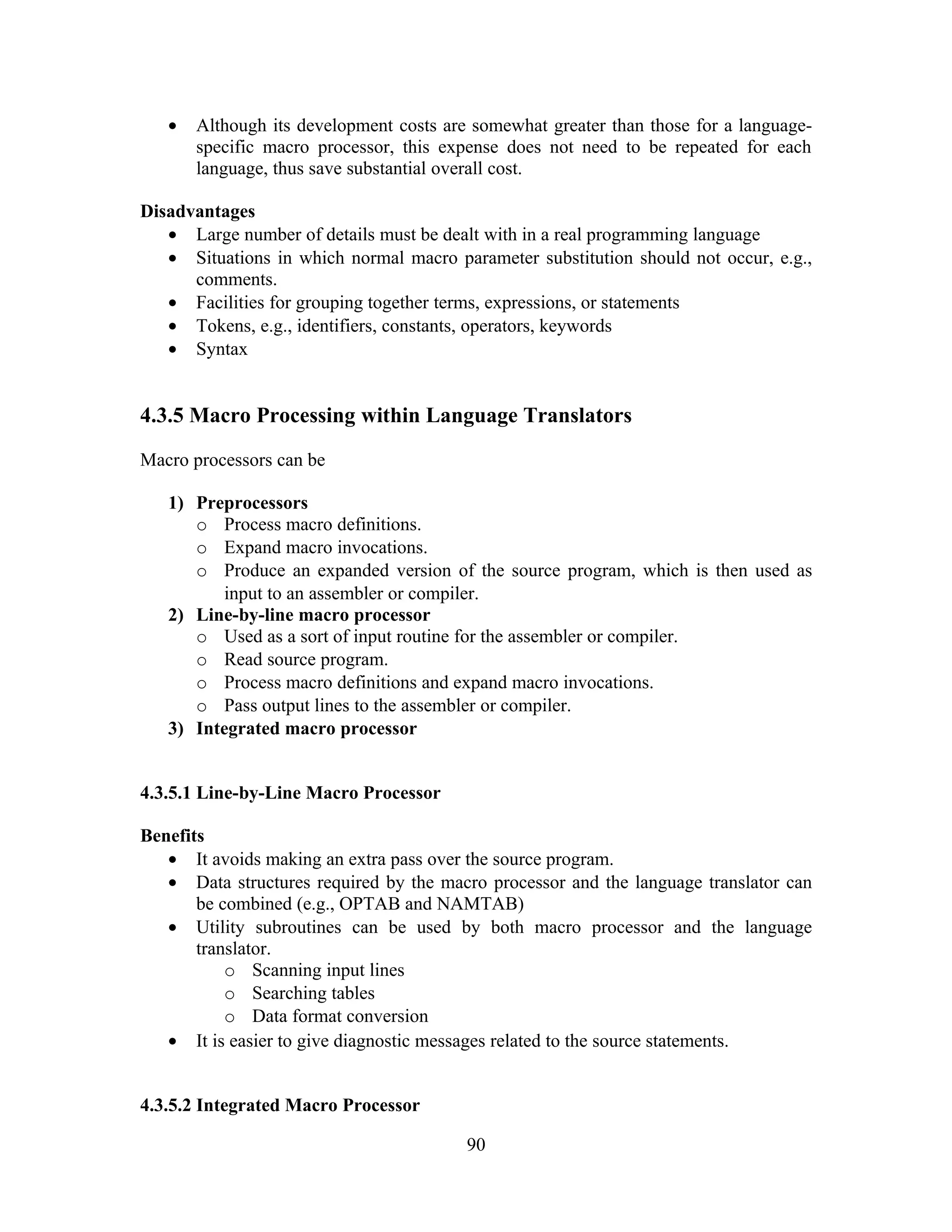 • Although its development costs are somewhat greater than those for a language-
specific macro processor, this expense does not need to be repeated for each
language, thus save substantial overall cost.
Disadvantages
• Large number of details must be dealt with in a real programming language
• Situations in which normal macro parameter substitution should not occur, e.g.,
comments.
• Facilities for grouping together terms, expressions, or statements
• Tokens, e.g., identifiers, constants, operators, keywords
• Syntax
4.3.5 Macro Processing within Language Translators
Macro processors can be
1) Preprocessors
o Process macro definitions.
o Expand macro invocations.
o Produce an expanded version of the source program, which is then used as
input to an assembler or compiler.
2) Line-by-line macro processor
o Used as a sort of input routine for the assembler or compiler.
o Read source program.
o Process macro definitions and expand macro invocations.
o Pass output lines to the assembler or compiler.
3) Integrated macro processor
4.3.5.1 Line-by-Line Macro Processor
Benefits
• It avoids making an extra pass over the source program.
• Data structures required by the macro processor and the language translator can
be combined (e.g., OPTAB and NAMTAB)
• Utility subroutines can be used by both macro processor and the language
translator.
o Scanning input lines
o Searching tables
o Data format conversion
• It is easier to give diagnostic messages related to the source statements.
4.3.5.2 Integrated Macro Processor
90
 
