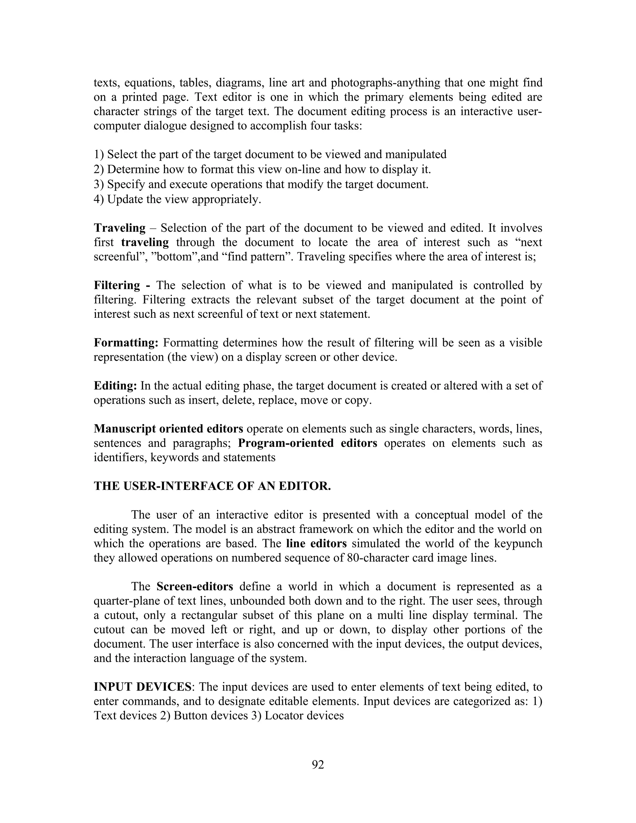 texts, equations, tables, diagrams, line art and photographs-anything that one might find
on a printed page. Text editor is one in which the primary elements being edited are
character strings of the target text. The document editing process is an interactive user-
computer dialogue designed to accomplish four tasks:
1) Select the part of the target document to be viewed and manipulated
2) Determine how to format this view on-line and how to display it.
3) Specify and execute operations that modify the target document.
4) Update the view appropriately.
Traveling – Selection of the part of the document to be viewed and edited. It involves
first traveling through the document to locate the area of interest such as “next
screenful”, ”bottom”,and “find pattern”. Traveling specifies where the area of interest is;
Filtering - The selection of what is to be viewed and manipulated is controlled by
filtering. Filtering extracts the relevant subset of the target document at the point of
interest such as next screenful of text or next statement.
Formatting: Formatting determines how the result of filtering will be seen as a visible
representation (the view) on a display screen or other device.
Editing: In the actual editing phase, the target document is created or altered with a set of
operations such as insert, delete, replace, move or copy.
Manuscript oriented editors operate on elements such as single characters, words, lines,
sentences and paragraphs; Program-oriented editors operates on elements such as
identifiers, keywords and statements
THE USER-INTERFACE OF AN EDITOR.
The user of an interactive editor is presented with a conceptual model of the
editing system. The model is an abstract framework on which the editor and the world on
which the operations are based. The line editors simulated the world of the keypunch
they allowed operations on numbered sequence of 80-character card image lines.
The Screen-editors define a world in which a document is represented as a
quarter-plane of text lines, unbounded both down and to the right. The user sees, through
a cutout, only a rectangular subset of this plane on a multi line display terminal. The
cutout can be moved left or right, and up or down, to display other portions of the
document. The user interface is also concerned with the input devices, the output devices,
and the interaction language of the system.
INPUT DEVICES: The input devices are used to enter elements of text being edited, to
enter commands, and to designate editable elements. Input devices are categorized as: 1)
Text devices 2) Button devices 3) Locator devices
92
 