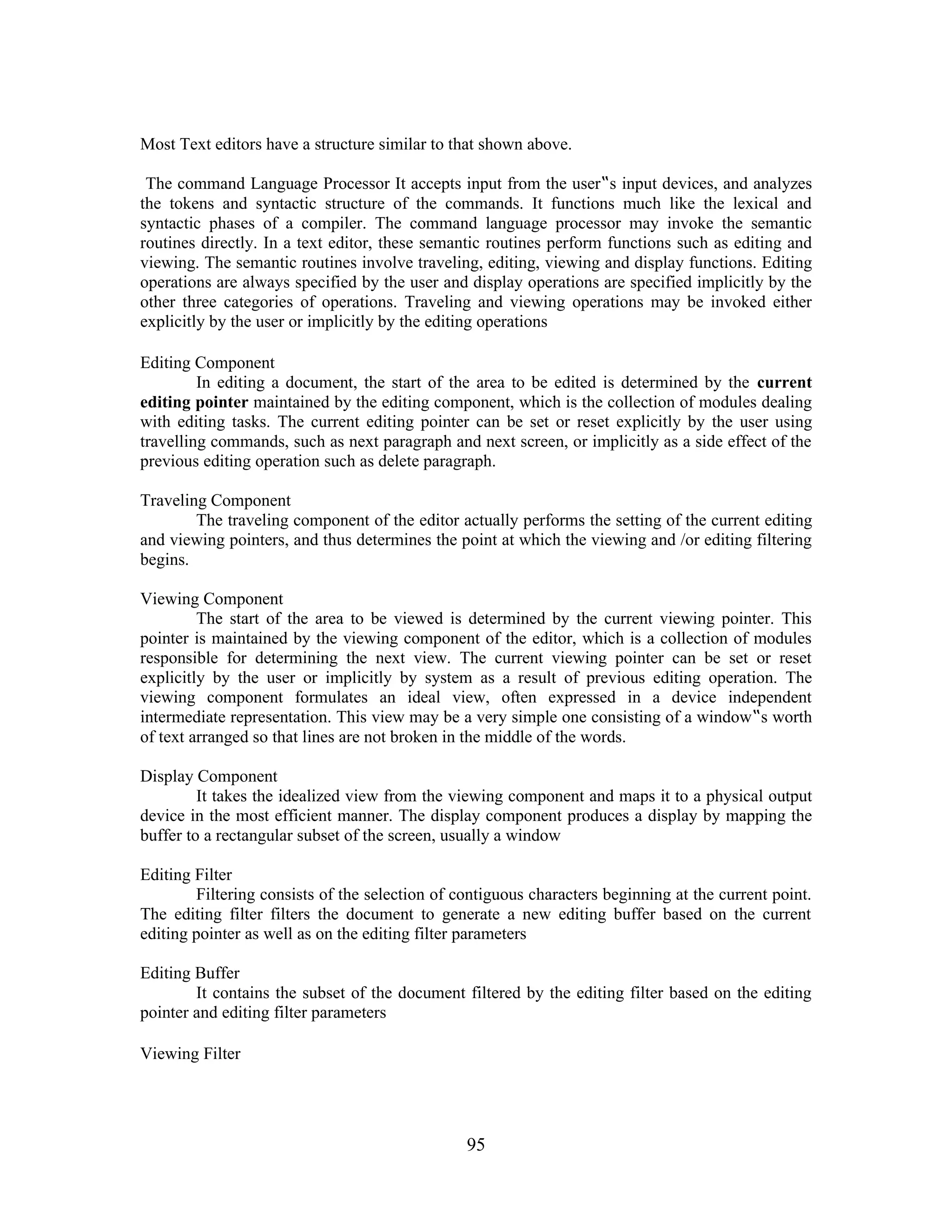 Most Text editors have a structure similar to that shown above.
The command Language Processor It accepts input from the user‟s input devices, and analyzes
the tokens and syntactic structure of the commands. It functions much like the lexical and
syntactic phases of a compiler. The command language processor may invoke the semantic
routines directly. In a text editor, these semantic routines perform functions such as editing and
viewing. The semantic routines involve traveling, editing, viewing and display functions. Editing
operations are always specified by the user and display operations are specified implicitly by the
other three categories of operations. Traveling and viewing operations may be invoked either
explicitly by the user or implicitly by the editing operations
Editing Component
In editing a document, the start of the area to be edited is determined by the current
editing pointer maintained by the editing component, which is the collection of modules dealing
with editing tasks. The current editing pointer can be set or reset explicitly by the user using
travelling commands, such as next paragraph and next screen, or implicitly as a side effect of the
previous editing operation such as delete paragraph.
Traveling Component
The traveling component of the editor actually performs the setting of the current editing
and viewing pointers, and thus determines the point at which the viewing and /or editing filtering
begins.
Viewing Component
The start of the area to be viewed is determined by the current viewing pointer. This
pointer is maintained by the viewing component of the editor, which is a collection of modules
responsible for determining the next view. The current viewing pointer can be set or reset
explicitly by the user or implicitly by system as a result of previous editing operation. The
viewing component formulates an ideal view, often expressed in a device independent
intermediate representation. This view may be a very simple one consisting of a window‟s worth
of text arranged so that lines are not broken in the middle of the words.
Display Component
It takes the idealized view from the viewing component and maps it to a physical output
device in the most efficient manner. The display component produces a display by mapping the
buffer to a rectangular subset of the screen, usually a window
Editing Filter
Filtering consists of the selection of contiguous characters beginning at the current point.
The editing filter filters the document to generate a new editing buffer based on the current
editing pointer as well as on the editing filter parameters
Editing Buffer
It contains the subset of the document filtered by the editing filter based on the editing
pointer and editing filter parameters
Viewing Filter
95
 