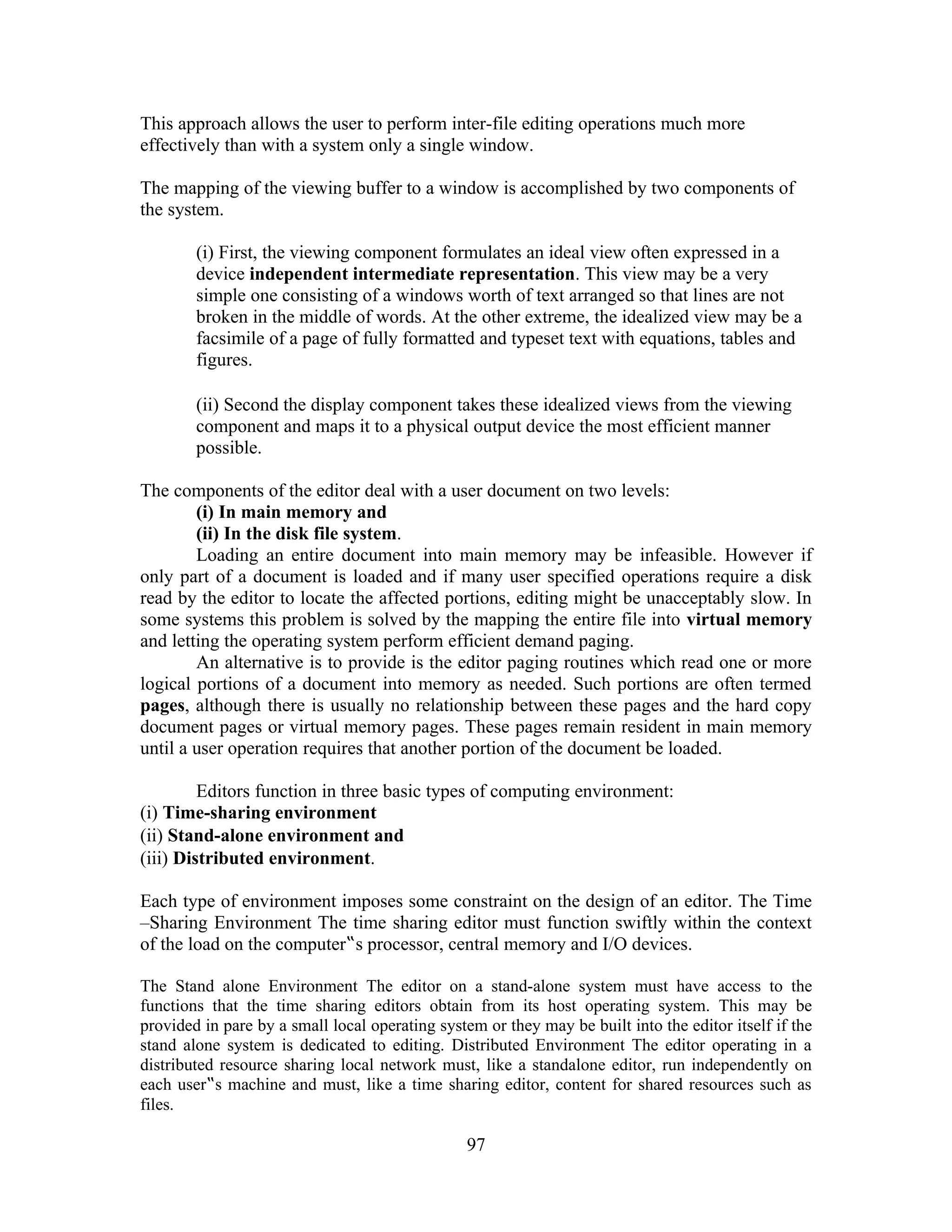This approach allows the user to perform inter-file editing operations much more
effectively than with a system only a single window.
The mapping of the viewing buffer to a window is accomplished by two components of
the system.
(i) First, the viewing component formulates an ideal view often expressed in a
device independent intermediate representation. This view may be a very
simple one consisting of a windows worth of text arranged so that lines are not
broken in the middle of words. At the other extreme, the idealized view may be a
facsimile of a page of fully formatted and typeset text with equations, tables and
figures.
(ii) Second the display component takes these idealized views from the viewing
component and maps it to a physical output device the most efficient manner
possible.
The components of the editor deal with a user document on two levels:
(i) In main memory and
(ii) In the disk file system.
Loading an entire document into main memory may be infeasible. However if
only part of a document is loaded and if many user specified operations require a disk
read by the editor to locate the affected portions, editing might be unacceptably slow. In
some systems this problem is solved by the mapping the entire file into virtual memory
and letting the operating system perform efficient demand paging.
An alternative is to provide is the editor paging routines which read one or more
logical portions of a document into memory as needed. Such portions are often termed
pages, although there is usually no relationship between these pages and the hard copy
document pages or virtual memory pages. These pages remain resident in main memory
until a user operation requires that another portion of the document be loaded.
Editors function in three basic types of computing environment:
(i) Time-sharing environment
(ii) Stand-alone environment and
(iii) Distributed environment.
Each type of environment imposes some constraint on the design of an editor. The Time
–Sharing Environment The time sharing editor must function swiftly within the context
of the load on the computer‟s processor, central memory and I/O devices.
The Stand alone Environment The editor on a stand-alone system must have access to the
functions that the time sharing editors obtain from its host operating system. This may be
provided in pare by a small local operating system or they may be built into the editor itself if the
stand alone system is dedicated to editing. Distributed Environment The editor operating in a
distributed resource sharing local network must, like a standalone editor, run independently on
each user‟s machine and must, like a time sharing editor, content for shared resources such as
files.
97
 