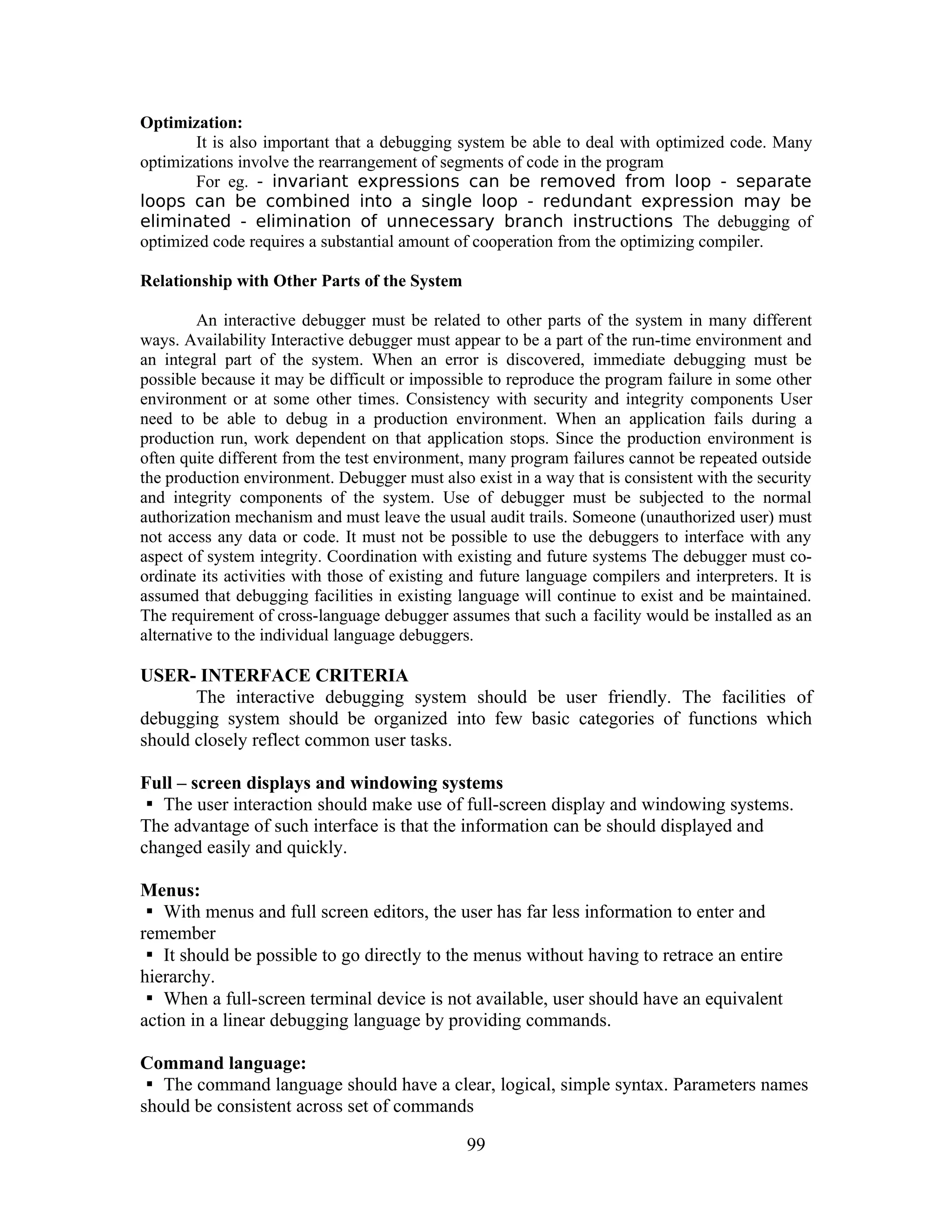 Optimization:
It is also important that a debugging system be able to deal with optimized code. Many
optimizations involve the rearrangement of segments of code in the program
For eg. - invariant expressions can be removed from loop - separate
loops can be combined into a single loop - redundant expression may be
eliminated - elimination of unnecessary branch instructions The debugging of
optimized code requires a substantial amount of cooperation from the optimizing compiler.
Relationship with Other Parts of the System
An interactive debugger must be related to other parts of the system in many different
ways. Availability Interactive debugger must appear to be a part of the run-time environment and
an integral part of the system. When an error is discovered, immediate debugging must be
possible because it may be difficult or impossible to reproduce the program failure in some other
environment or at some other times. Consistency with security and integrity components User
need to be able to debug in a production environment. When an application fails during a
production run, work dependent on that application stops. Since the production environment is
often quite different from the test environment, many program failures cannot be repeated outside
the production environment. Debugger must also exist in a way that is consistent with the security
and integrity components of the system. Use of debugger must be subjected to the normal
authorization mechanism and must leave the usual audit trails. Someone (unauthorized user) must
not access any data or code. It must not be possible to use the debuggers to interface with any
aspect of system integrity. Coordination with existing and future systems The debugger must co-
ordinate its activities with those of existing and future language compilers and interpreters. It is
assumed that debugging facilities in existing language will continue to exist and be maintained.
The requirement of cross-language debugger assumes that such a facility would be installed as an
alternative to the individual language debuggers.
USER- INTERFACE CRITERIA
The interactive debugging system should be user friendly. The facilities of
debugging system should be organized into few basic categories of functions which
should closely reflect common user tasks.
Full – screen displays and windowing systems
The user interaction should make use of full-screen display and windowing systems.
The advantage of such interface is that the information can be should displayed and
changed easily and quickly.
Menus:
With menus and full screen editors, the user has far less information to enter and
remember
It should be possible to go directly to the menus without having to retrace an entire
hierarchy.
When a full-screen terminal device is not available, user should have an equivalent
action in a linear debugging language by providing commands.
Command language:
The command language should have a clear, logical, simple syntax. Parameters names
should be consistent across set of commands
99
 