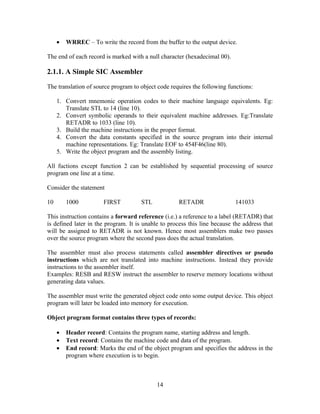 • WRREC – To write the record from the buffer to the output device.
The end of each record is marked with a null character (hexadecimal 00).
2.1.1. A Simple SIC Assembler
The translation of source program to object code requires the following functions:
1. Convert mnemonic operation codes to their machine language equivalents. Eg:
Translate STL to 14 (line 10).
2. Convert symbolic operands to their equivalent machine addresses. Eg:Translate
RETADR to 1033 (line 10).
3. Build the machine instructions in the proper format.
4. Convert the data constants specified in the source program into their internal
machine representations. Eg: Translate EOF to 454F46(line 80).
5. Write the object program and the assembly listing.
All fuctions except function 2 can be established by sequential processing of source
program one line at a time.
Consider the statement
10 1000 FIRST STL RETADR 141033
This instruction contains a forward reference (i.e.) a reference to a label (RETADR) that
is defined later in the program. It is unable to process this line because the address that
will be assigned to RETADR is not known. Hence most assemblers make two passes
over the source program where the second pass does the actual translation.
The assembler must also process statements called assembler directives or pseudo
instructions which are not translated into machine instructions. Instead they provide
instructions to the assembler itself.
Examples: RESB and RESW instruct the assembler to reserve memory locations without
generating data values.
The assembler must write the generated object code onto some output device. This object
program will later be loaded into memory for execution.
Object program format contains three types of records:
• Header record: Contains the program name, starting address and length.
• Text record: Contains the machine code and data of the program.
• End record: Marks the end of the object program and specifies the address in the
program where execution is to begin.
14
 