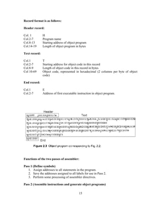 Record format is as follows:
Header record:
Col. 1 H
Col.2-7 Program name
Col.8-13 Starting address of object program
Col.14-19 Length of object program in bytes
Text record:
Col.1 T
Col.2-7 Starting address for object code in this record
Col.8-9 Length of object code in this record in bytes
Col 10-69 Object code, represented in hexadecimal (2 columns per byte of object
code)
End record:
Col.1 E
Col.2-7 Address of first executable instruction in object program.
Functions of the two passes of assembler:
Pass 1 (Define symbols)
1. Assign addresses to all statements in the program.
2. Save the addresses assigned to all labels for use in Pass 2.
3. Perform some processing of assembler directives.
Pass 2 (Assemble instructions and generate object programs)
15
 