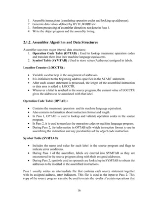 1. Assemble instructions (translating operation codes and looking up addresses).
2. Generate data values defined by BYTE,WORD etc.
3. Perform processing of assembler directives not done in Pass 1.
4. Write the object program and the assembly listing.
2.1.2. Assembler Algorithm and Data Structures
Assembler uses two major internal data structures:
1. Operation Code Table (OPTAB) : Used to lookup mnemonic operation codes
and translate them into their machine language equivalents.
2. Symbol Table (SYMTAB) : Used to store values(Addresses) assigned to labels.
Location Counter (LOCCTR) :
• Variable used to help in the assignment of addresses.
• It is initialized to the beginning address specified in the START statement.
• After each source statement is processed, the length of the assembled instruction
or data area is added to LOCCTR.
• Whenever a label is reached in the source program, the current value of LOCCTR
gives the address to be associated with that label.
Operation Code Table (OPTAB) :
• Contains the mnemonic operation and its machine language equivalent.
• Also contains information about instruction format and length.
• In Pass 1, OPTAB is used to lookup and validate operation codes in the source
program.
• In Pass 2, it is used to translate the operation codes to machine language program.
• During Pass 2, the information in OPTAB tells which instruction format to use in
assembling the instruction and any peculiarities of the object code instruction.
Symbol Table (SYMTAB) :
• Includes the name and value for each label in the source program and flags to
indicate error conditions.
• During Pass 1 of the assembler, labels are entered into SYMTAB as they are
encountered in the source program along with their assigned addresses.
• During Pass 2, symbols used as operands are looked up in SYMTAB to obtain the
addresses to be inserted in the assembled instructions.
Pass 1 usually writes an intermediate file that contains each source statement together
with its assigned address, error indicators. This file is used as the input to Pass 2. This
copy of the source program can also be used to retain the results of certain operations that
16
 