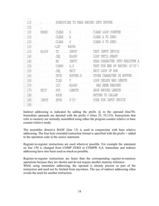 Indirect addressing is indicated by adding the prefix @ to the operand (line70).
Immediate operands are denoted with the prefix # (lines 25, 55,133). Instructions that
refer to memory are normally assembled using either the program counter relative or base
counter relative mode.
The assembler directive BASE (line 13) is used in conjunction with base relative
addressing. The four byte extended instruction format is specified with the prefix + added
to the operation code in the source statement.
Register-to-register instructions are used wherever possible. For example the statement
on line 150 is changed from COMP ZERO to COMPR A,S. Immediate and indirect
addressing have also been used as much as possible.
Register-to-register instructions are faster than the corresponding register-to-memory
operations because they are shorter and do not require another memory reference.
While using immediate addressing, the operand is already present as part of the
instruction and need not be fetched from anywhere. The use of indirect addressing often
avoids the need for another instruction.
18
 