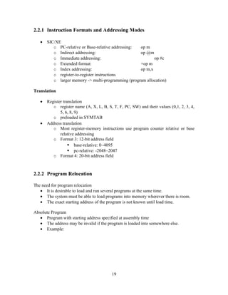 2.2.1 Instruction Formats and Addressing Modes
• SIC/XE
o PC-relative or Base-relative addressing: op m
o Indirect addressing: op @m
o Immediate addressing: op #c
o Extended format: +op m
o Index addressing: op m,x
o register-to-register instructions
o larger memory -> multi-programming (program allocation)
Translation
• Register translation
o register name (A, X, L, B, S, T, F, PC, SW) and their values (0,1, 2, 3, 4,
5, 6, 8, 9)
o preloaded in SYMTAB
• Address translation
o Most register-memory instructions use program counter relative or base
relative addressing
o Format 3: 12-bit address field
 base-relative: 0~4095
 pc-relative: -2048~2047
o Format 4: 20-bit address field
2.2.2 Program Relocation
The need for program relocation
• It is desirable to load and run several programs at the same time.
• The system must be able to load programs into memory wherever there is room.
• The exact starting address of the program is not known until load time.
Absolute Program
• Program with starting address specified at assembly time
• The address may be invalid if the program is loaded into somewhere else.
• Example:
19
 