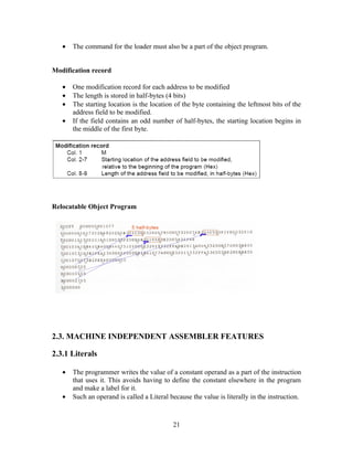 • The command for the loader must also be a part of the object program.
Modification record
• One modification record for each address to be modified
• The length is stored in half-bytes (4 bits)
• The starting location is the location of the byte containing the leftmost bits of the
address field to be modified.
• If the field contains an odd number of half-bytes, the starting location begins in
the middle of the first byte.
Relocatable Object Program
2.3. MACHINE INDEPENDENT ASSEMBLER FEATURES
2.3.1 Literals
• The programmer writes the value of a constant operand as a part of the instruction
that uses it. This avoids having to define the constant elsewhere in the program
and make a label for it.
• Such an operand is called a Literal because the value is literally in the instruction.
21
 