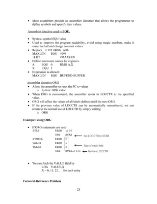 • Most assemblers provide an assembler directive that allows the programmer to
define symbols and specify their values.
Assembler directive used is EQU.
• Syntax: symbol EQU value
• Used to improve the program readability, avoid using magic numbers, make it
easier to find and change constant values
• Replace +LDT #4096 with
MAXLEN EQU 4096
+LDT #MAXLEN
• Define mnemonic names for registers.
A EQU 0 RMO A,X
X EQU 1
• Expression is allowed
MAXLEN EQU BUFEND-BUFFER
Assembler directive ORG
• Allow the assembler to reset the PC to values
o Syntax: ORG value
• When ORG is encountered, the assembler resets its LOCCTR to the specified
value.
• ORG will affect the values of all labels defined until the next ORG.
• If the previous value of LOCCTR can be automatically remembered, we can
return to the normal use of LOCCTR by simply writing
o ORG
Example: using ORG
• If ORG statements are used
• We can fetch the VALUE field by
LDA VALUE,X
X = 0, 11, 22, … for each entry
Forward-Reference Problem
25
 