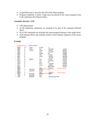 • Large buffer area is moved to the end of the object program
• Program readability is better if data areas are placed in the source program close
to the statements that reference them.
Assembler directive: USE
• USE [blockname]
• At the beginning, statements are assumed to be part of the unnamed (default)
block
• If no USE statements are included, the entire program belongs to this single block
• Each program block may actually contain several separate segments of the source
program
Example
28
 