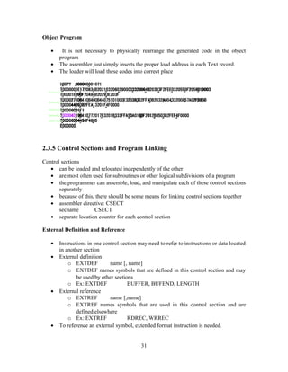 Object Program
• It is not necessary to physically rearrange the generated code in the object
program
• The assembler just simply inserts the proper load address in each Text record.
• The loader will load these codes into correct place
2.3.5 Control Sections and Program Linking
Control sections
• can be loaded and relocated independently of the other
• are most often used for subroutines or other logical subdivisions of a program
• the programmer can assemble, load, and manipulate each of these control sections
separately
• because of this, there should be some means for linking control sections together
• assembler directive: CSECT
secname CSECT
• separate location counter for each control section
External Definition and Reference
• Instructions in one control section may need to refer to instructions or data located
in another section
• External definition
o EXTDEF name [, name]
o EXTDEF names symbols that are defined in this control section and may
be used by other sections
o Ex: EXTDEF BUFFER, BUFEND, LENGTH
• External reference
o EXTREF name [,name]
o EXTREF names symbols that are used in this control section and are
defined elsewhere
o Ex: EXTREF RDREC, WRREC
• To reference an external symbol, extended format instruction is needed.
31
 
