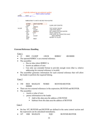 External Reference Handling
Case 1
• 15 0003 CLOOP +JSUB RDREC 4B100000
• The operand RDREC is an external reference.
• The assembler
o Has no idea where RDREC is
o Inserts an address of zero
o Can only use extended format to provide enough room (that is, relative
addressing for external reference is invalid)
• The assembler generates information for each external reference that will allow
the loader to perform the required linking.
Case 2
• 190 0028 MAXLEN WORD BUFEND-BUFFER
000000
• There are two external references in the expression, BUFEND and BUFFER.
• The assembler
o inserts a value of zero
o passes information to the loader
 Add to this data area the address of BUFEND
 Subtract from this data area the address of BUFFER
Case 3
• On line 107, BUFEND and BUFFER are defined in the same control section and
the expression can be calculated immediately.
• 107 1000 MAXLEN EQU BUFEND-BUFFER
33
 