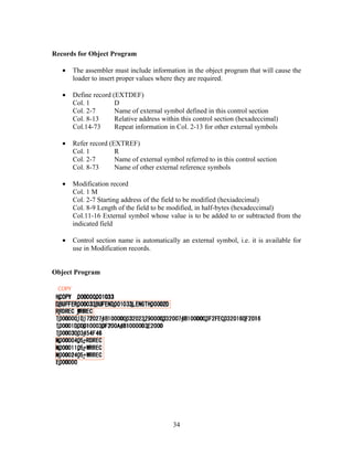 Records for Object Program
• The assembler must include information in the object program that will cause the
loader to insert proper values where they are required.
• Define record (EXTDEF)
Col. 1 D
Col. 2-7 Name of external symbol defined in this control section
Col. 8-13 Relative address within this control section (hexadeccimal)
Col.14-73 Repeat information in Col. 2-13 for other external symbols
• Refer record (EXTREF)
Col. 1 R
Col. 2-7 Name of external symbol referred to in this control section
Col. 8-73 Name of other external reference symbols
• Modification record
Col. 1 M
Col. 2-7 Starting address of the field to be modified (hexiadecimal)
Col. 8-9 Length of the field to be modified, in half-bytes (hexadeccimal)
Col.11-16 External symbol whose value is to be added to or subtracted from the
indicated field
• Control section name is automatically an external symbol, i.e. it is available for
use in Modification records.
Object Program
34
 