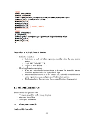 Expressions in Multiple Control Sections
• Extended restriction
o Both terms in each pair of an expression must be within the same control
section
o Legal: BUFEND-BUFFER
o Illegal: RDREC-COPY
• How to enforce this restriction
o When an expression involves external references, the assembler cannot
determine whether or not the expression is legal.
o The assembler evaluates all of the terms it can, combines these to form an
initial expression value, and generates Modification records.
o The loader checks the expression for errors and finishes the evaluation.
2.4. ASSEMBLER DESIGN
The assembler design deals with
• Two-pass assembler with overlay structure
• One-pass assemblers
• Multi-pass assemblers
2.4.1 One-pass assembler
Load-and-Go Assembler
35
 