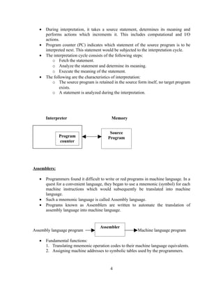 • During interpretation, it takes a source statement, determines its meaning and
performs actions which increments it. This includes computational and I/O
actions.
• Program counter (PC) indicates which statement of the source program is to be
interpreted next. This statement would be subjected to the interpretation cycle.
• The interpretation cycle consists of the following steps:
o Fetch the statement.
o Analyze the statement and determine its meaning.
o Execute the meaning of the statement.
• The following are the characteristics of interpretation:
o The source program is retained in the source form itself, no target program
exists.
o A statement is analyzed during the interpretation.
Interpreter Memory
Assemblers:
• Programmers found it difficult to write or red programs in machine language. In a
quest for a convenient language, they began to use a mnemonic (symbol) for each
machine instructions which would subsequently be translated into machine
language.
• Such a mnemonic language is called Assembly language.
• Programs known as Assemblers are written to automate the translation of
assembly language into machine language.
Assembly language program Machine language program
• Fundamental functions:
1. Translating mnemonic operation codes to their machine language equivalents.
2. Assigning machine addresses to symbolic tables used by the programmers.
4
Assembler
Program
counter
Source
Program
 