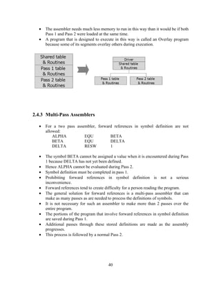 • The assembler needs much less memory to run in this way than it would be if both
Pass 1 and Pass 2 were loaded at the same time.
• A program that is designed to execute in this way is called an Overlay program
because some of its segments overlay others during execution.
2.4.3 Multi-Pass Assemblers
• For a two pass assembler, forward references in symbol definition are not
allowed:
ALPHA EQU BETA
BETA EQU DELTA
DELTA RESW 1
• The symbol BETA cannot be assigned a value when it is encountered during Pass
1 because DELTA has not yet been defined.
• Hence ALPHA cannot be evaluated during Pass 2.
• Symbol definition must be completed in pass 1.
• Prohibiting forward references in symbol definition is not a serious
inconvenience.
• Forward references tend to create difficulty for a person reading the program.
• The general solution for forward references is a multi-pass assembler that can
make as many passes as are needed to process the definitions of symbols.
• It is not necessary for such an assembler to make more than 2 passes over the
entire program.
• The portions of the program that involve forward references in symbol definition
are saved during Pass 1.
• Additional passes through these stored definitions are made as the assembly
progresses.
• This process is followed by a normal Pass 2.
40
 