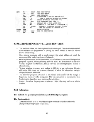 3.2 MACHINE-DEPENDENT LOADER FEATURES
• The absolute loader has several potential disadvantages. One of the most obvious
is the need for the programmer to specify the actual address at which it will be
loaded into memory.
• On a simple computer with a small memory the actual address at which the
program will be loaded can be specified easily.
• On a larger and more advanced machine, we often like to run several independent
programs together, sharing memory between them. We do not know in advance
where a program will be loaded. Hence we write relocatable programs instead of
absolute ones.
• Writing absolute programs also makes it difficult to use subroutine libraries
efficiently. This could not be done effectively if all of the subroutines had pre-
assigned absolute addresses.
• The need for program relocation is an indirect consequence of the change to
larger and more powerful computers. The way relocation is implemented in a
loader is also dependent upon machine characteristics.
• Loaders that allow for program relocation are called relocating loaders or relative
loaders.
3.2.1 Relocation
Two methods for specifying relocation as part of the object program:
The first method:
• A Modification is used to describe each part of the object code that must be
changed when the program is relocated.
47
 