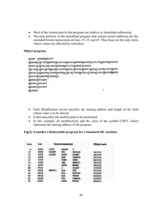 • Most of the instructions in this program use relative or immediate addressing.
• The only portions of the assembled program that contain actual addresses are the
extended format instructions on lines 15, 35, and 65. Thus these are the only items
whose values are affected by relocation.
Object program
• Each Modification record specifies the starting address and length of the field
whose value is to be altered.
• It then describes the modification to be performed.
• In this example, all modifications add the value of the symbol COPY, which
represents the starting address of the program.
Fig(2) :Consider a Relocatable program for a Standard SIC machine
49
 