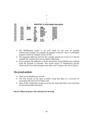 .
.
.
• The Modification record is not well suited for use with all machine
architectures.Consider, for example, the program in Fig (2) .This is a relocatable
program written for standard version for SIC.
• The important difference between this example and the one in Fig (1) is that the
standard SIC machine does not use relative addressing.
• In this program the addresses in all the instructions except RSUB must modified
when the program is relocated. This would require 31 Modification records,
which results in an object program more than twice as large as the one in Fig (1).
The second method:
• There are no Modification records.
• The Text records are the same as before except that there is a relocation bit
associated with each word of object code.
• Since all SIC instructions occupy one word, this means that there is one relocation
bit for each possible instruction.
Fig (3): Object program with relocation by bit mask
50
 
