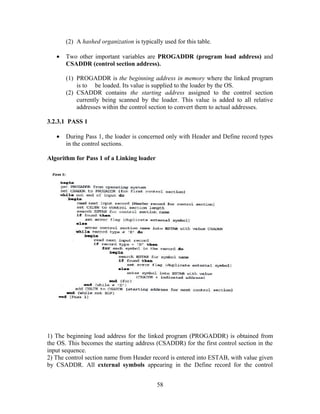 (2) A hashed organization is typically used for this table.
• Two other important variables are PROGADDR (program load address) and
CSADDR (control section address).
(1) PROGADDR is the beginning address in memory where the linked program
is to be loaded. Its value is supplied to the loader by the OS.
(2) CSADDR contains the starting address assigned to the control section
currently being scanned by the loader. This value is added to all relative
addresses within the control section to convert them to actual addresses.
3.2.3.1 PASS 1
• During Pass 1, the loader is concerned only with Header and Define record types
in the control sections.
Algorithm for Pass 1 of a Linking loader
1) The beginning load address for the linked program (PROGADDR) is obtained from
the OS. This becomes the starting address (CSADDR) for the first control section in the
input sequence.
2) The control section name from Header record is entered into ESTAB, with value given
by CSADDR. All external symbols appearing in the Define record for the control
58
 