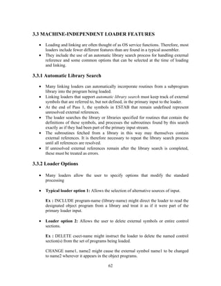 3.3 MACHINE-INDEPENDENT LOADER FEATURES
• Loading and linking are often thought of as OS service functions. Therefore, most
loaders include fewer different features than are found in a typical assembler.
• They include the use of an automatic library search process for handling external
reference and some common options that can be selected at the time of loading
and linking.
3.3.1 Automatic Library Search
• Many linking loaders can automatically incorporate routines from a subprogram
library into the program being loaded.
• Linking loaders that support automatic library search must keep track of external
symbols that are referred to, but not defined, in the primary input to the loader.
• At the end of Pass 1, the symbols in ESTAB that remain undefined represent
unresolved external references.
• The loader searches the library or libraries specified for routines that contain the
definitions of these symbols, and processes the subroutines found by this search
exactly as if they had been part of the primary input stream.
• The subroutines fetched from a library in this way may themselves contain
external references. It is therefore necessary to repeat the library search process
until all references are resolved.
• If unresolved external references remain after the library search is completed,
these must be treated as errors.
3.3.2 Loader Options
• Many loaders allow the user to specify options that modify the standard
processing
• Typical loader option 1: Allows the selection of alternative sources of input.
Ex : INCLUDE program-name (library-name) might direct the loader to read the
designated object program from a library and treat it as if it were part of the
primary loader input.
• Loader option 2: Allows the user to delete external symbols or entire control
sections.
Ex : DELETE csect-name might instruct the loader to delete the named control
section(s) from the set of programs being loaded.
CHANGE name1, name2 might cause the external symbol name1 to be changed
to name2 wherever it appears in the object programs.
62
 