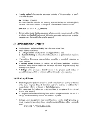 • Loader option 3: Involves the automatic inclusion of library routines to satisfy
external references.
Ex. : LIBRARY MYLIB
Such user-specified libraries are normally searched before the standard system
libraries. This allows the user to use special versions of the standard routines.
NOCALL STDDEV, PLOT, CORREL
• To instruct the loader that these external references are to remain unresolved. This
avoids the overhead of loading and linking the unneeded routines, and saves the
memory space that would otherwise be required.
3.4 LOADER DESIGN OPTIONS
• Linking loaders perform all linking and relocation at load time.
• There are two alternatives:
1. Linkage editors, which perform linking prior to load time.
2. Dynamic linking, in which the linking function is performed at execution
time.
• Precondition: The source program is first assembled or compiled, producing an
object program.
• A linking loader performs all linking and relocation operations, including
automatic library search if specified, and loads the linked program directly into
memory for execution.
• A linkage editor produces a linked version of the program (load module or
executable image), which is written to a file or library for later execution.
3.4.1 Linkage Editors
• The linkage editor performs relocation of all control sections relative to the start
of the linked program. Thus, all items that need to be modified at load time have
values that are relative to the start of the linked program.
• This means that the loading can be accomplished in one pass with no external
symbol table required.
• If a program is to be executed many times without being reassembled, the use of a
linkage editor substantially reduces the overhead required.
• Linkage editors can perform many useful functions besides simply preparing an
object program for execution. Ex., a typical sequence of linkage editor commands
used:
INCLUDE PLANNER (PROGLIB)
63
 
