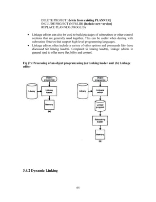 DELETE PROJECT {delete from existing PLANNER}
INCLUDE PROJECT (NEWLIB) {include new version}
REPLACE PLANNER (PROGLIB)
• Linkage editors can also be used to build packages of subroutines or other control
sections that are generally used together. This can be useful when dealing with
subroutine libraries that support high-level programming languages.
• Linkage editors often include a variety of other options and commands like those
discussed for linking loaders. Compared to linking loaders, linkage editors in
general tend to offer more flexibility and control.
Fig (7): Processing of an object program using (a) Linking loader and (b) Linkage
editor
3.4.2 Dynamic Linking
64
 
