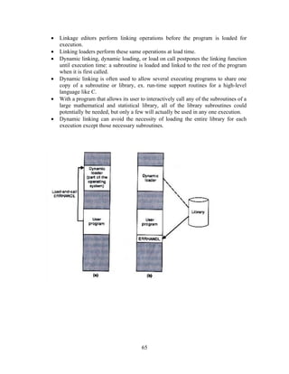 • Linkage editors perform linking operations before the program is loaded for
execution.
• Linking loaders perform these same operations at load time.
• Dynamic linking, dynamic loading, or load on call postpones the linking function
until execution time: a subroutine is loaded and linked to the rest of the program
when it is first called.
• Dynamic linking is often used to allow several executing programs to share one
copy of a subroutine or library, ex. run-time support routines for a high-level
language like C.
• With a program that allows its user to interactively call any of the subroutines of a
large mathematical and statistical library, all of the library subroutines could
potentially be needed, but only a few will actually be used in any one execution.
• Dynamic linking can avoid the necessity of loading the entire library for each
execution except those necessary subroutines.
65
 