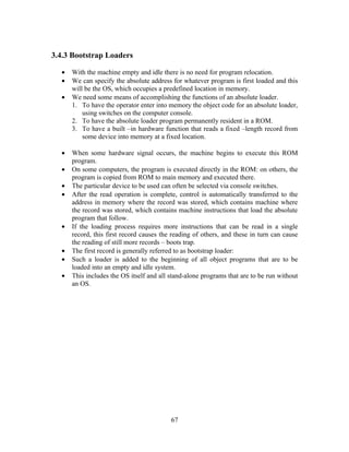 3.4.3 Bootstrap Loaders
• With the machine empty and idle there is no need for program relocation.
• We can specify the absolute address for whatever program is first loaded and this
will be the OS, which occupies a predefined location in memory.
• We need some means of accomplishing the functions of an absolute loader.
1. To have the operator enter into memory the object code for an absolute loader,
using switches on the computer console.
2. To have the absolute loader program permanently resident in a ROM.
3. To have a built –in hardware function that reads a fixed –length record from
some device into memory at a fixed location.
• When some hardware signal occurs, the machine begins to execute this ROM
program.
• On some computers, the program is executed directly in the ROM: on others, the
program is copied from ROM to main memory and executed there.
• The particular device to be used can often be selected via console switches.
• After the read operation is complete, control is automatically transferred to the
address in memory where the record was stored, which contains machine where
the record was stored, which contains machine instructions that load the absolute
program that follow.
• If the loading process requires more instructions that can be read in a single
record, this first record causes the reading of others, and these in turn can cause
the reading of still more records – boots trap.
• The first record is generally referred to as bootstrap loader:
• Such a loader is added to the beginning of all object programs that are to be
loaded into an empty and idle system.
• This includes the OS itself and all stand-alone programs that are to be run without
an OS.
67
 
