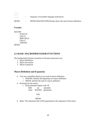…….
…….
……. - Sequence of assembly language instructions.
MEND - MEND (MACRO-END) Pseudo shows the end of macro definition.
Example:
MACRO
SUM X,Y
LDA X
MOV BX,X
LDA Y
ADD BX
MEND
4.1 BASIC MACROPROCESSOR FUNCTIONS
The fundamental functions common to all macro processors are:
1. Macro Definition
2. Macro Invocation
3. Macro Expansion
Macro Definition and Expansion
• Two new assembler directives are used in macro definition:
o MACRO: identify the beginning of a macro definition
o MEND: identify the end of a macro definition
• Prototype for the macro:
o Each parameter begins with ‘&’
label op operands
name MACRO parameters
:
body
:
MEND
• Body: The statements that will be generated as the expansion of the macro.
69
 