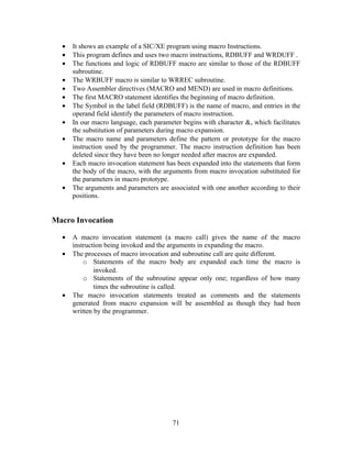 • It shows an example of a SIC/XE program using macro Instructions.
• This program defines and uses two macro instructions, RDBUFF and WRDUFF .
• The functions and logic of RDBUFF macro are similar to those of the RDBUFF
subroutine.
• The WRBUFF macro is similar to WRREC subroutine.
• Two Assembler directives (MACRO and MEND) are used in macro definitions.
• The first MACRO statement identifies the beginning of macro definition.
• The Symbol in the label field (RDBUFF) is the name of macro, and entries in the
operand field identify the parameters of macro instruction.
• In our macro language, each parameter begins with character &, which facilitates
the substitution of parameters during macro expansion.
• The macro name and parameters define the pattern or prototype for the macro
instruction used by the programmer. The macro instruction definition has been
deleted since they have been no longer needed after macros are expanded.
• Each macro invocation statement has been expanded into the statements that form
the body of the macro, with the arguments from macro invocation substituted for
the parameters in macro prototype.
• The arguments and parameters are associated with one another according to their
positions.
Macro Invocation
• A macro invocation statement (a macro call) gives the name of the macro
instruction being invoked and the arguments in expanding the macro.
• The processes of macro invocation and subroutine call are quite different.
o Statements of the macro body are expanded each time the macro is
invoked.
o Statements of the subroutine appear only one; regardless of how many
times the subroutine is called.
• The macro invocation statements treated as comments and the statements
generated from macro expansion will be assembled as though they had been
written by the programmer.
71
 