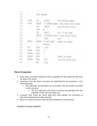 Macro Expansion
• Each macro invocation statement will be expanded into the statements that form
the body of the macro.
• Arguments from the macro invocation are substituted for the parameters in the
macro prototype.
o The arguments and parameters are associated with one another according
to their positions.
 The first argument in the macro invocation corresponds to the first
parameter in the macro prototype, etc.
• Comment lines within the macro body have been deleted, but comments on
individual statements have been retained.
• Macro invocation statement itself has been included as a comment line.
Example of a macro expansion
72
 
