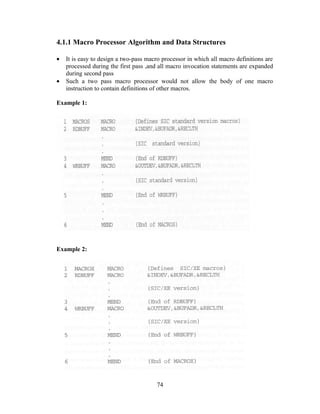4.1.1 Macro Processor Algorithm and Data Structures
• It is easy to design a two-pass macro processor in which all macro definitions are
processed during the first pass ,and all macro invocation statements are expanded
during second pass
• Such a two pass macro processor would not allow the body of one macro
instruction to contain definitions of other macros.
Example 1:
Example 2:
74
 