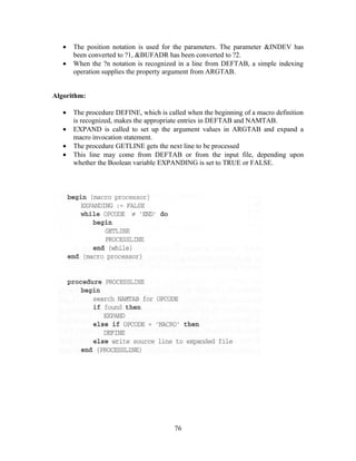 • The position notation is used for the parameters. The parameter &INDEV has
been converted to ?1, &BUFADR has been converted to ?2.
• When the ?n notation is recognized in a line from DEFTAB, a simple indexing
operation supplies the property argument from ARGTAB.
Algorithm:
• The procedure DEFINE, which is called when the beginning of a macro definition
is recognized, makes the appropriate entries in DEFTAB and NAMTAB.
• EXPAND is called to set up the argument values in ARGTAB and expand a
macro invocation statement.
• The procedure GETLINE gets the next line to be processed
• This line may come from DEFTAB or from the input file, depending upon
whether the Boolean variable EXPANDING is set to TRUE or FALSE.
76
 