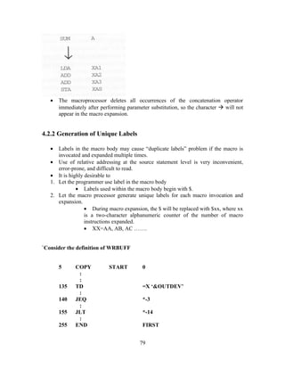 • The macroprocessor deletes all occurrences of the concatenation operator
immediately after performing parameter substitution, so the character  will not
appear in the macro expansion.
4.2.2 Generation of Unique Labels
• Labels in the macro body may cause “duplicate labels” problem if the macro is
invocated and expanded multiple times.
• Use of relative addressing at the source statement level is very inconvenient,
error-prone, and difficult to read.
• It is highly desirable to
1. Let the programmer use label in the macro body
• Labels used within the macro body begin with $.
2. Let the macro processor generate unique labels for each macro invocation and
expansion.
• During macro expansion, the $ will be replaced with $xx, where xx
is a two-character alphanumeric counter of the number of macro
instructions expanded.
• XX=AA, AB, AC …….
`Consider the definition of WRBUFF
5 COPY START 0
:
:
135 TD =X ‘&OUTDEV’
:
140 JEQ *-3
:
155 JLT *-14
:
255 END FIRST
79
 