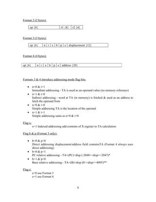 Format 2 (2 bytes):
op {8} r1 {4} r2 {4}
Format 3 (3 bytes):
op {6} n i x b p e displacement {12}
Format 4 (4 bytes):
Formats 3 & 4 introduce addressing mode flag bits:
• n=0 & i=1
Immediate addressing - TA is used as an operand value (no memory reference)
• n=1 & i=0
Indirect addressing - word at TA (in memory) is fetched & used as an address to
fetch the operand from
• n=0 & i=0
Simple addressing TA is the location of the operand
• n=1 & i=1
Simple addressing same as n=0 & i=0
Flag x:
x=1 Indexed addressing add contents of X register to TA calculation
Flag b & p (Format 3 only):
• b=0 & p=0
Direct addressing displacement/address field containsTA (Format 4 always uses
direct addressing)
• b=0 & p=1
PC relative addressing - TA=(PC)+disp (-2048<=disp<=2047)*
• b=1 & p=0
Base relative addressing - TA=(B)+disp (0<=disp<=4095)**
Flag e:
e=0 use Format 3
e=1 use Format 4
8
op {6} n i x b p e address {20}
 