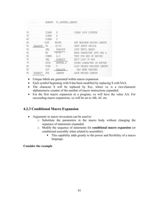 • Unique labels are generated within macro expansion.
• Each symbol beginning with $ has been modified by replacing $ with $AA.
• The character $ will be replaced by $xx, where xx is a two-character
alphanumeric counter of the number of macro instructions expanded.
• For the first macro expansion in a program, xx will have the value AA. For
succeeding macro expansions, xx will be set to AB, AC etc.
4.2.3 Conditional Macro Expansion
• Arguments in macro invocation can be used to:
o Substitute the parameters in the macro body without changing the
sequence of statements expanded.
o Modify the sequence of statements for conditional macro expansion (or
conditional assembly when related to assembler).
 This capability adds greatly to the power and flexibility of a macro
language.
Consider the example
81
 