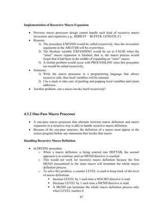 Implementation of Recursive Macro Expansion
• Previous macro processor design cannot handle such kind of recursive macro
invocation and expansion, e.g., RDBUFF BUFFER, LENGTH, F1
• Reasons:
1) The procedure EXPAND would be called recursively, thus the invocation
arguments in the ARGTAB will be overwritten.
2) The Boolean variable EXPANDING would be set to FALSE when the
“inner” macro expansion is finished, that is, the macro process would
forget that it had been in the middle of expanding an “outer” macro.
3) A similar problem would occur with PROCESSLINE since this procedure
too would be called recursively.
• Solutions:
1) Write the macro processor in a programming language that allows
recursive calls, thus local variables will be retained.
2) Use a stack to take care of pushing and popping local variables and return
addresses.
• Another problem: can a macro invoke itself recursively?
4.3.2 One-Pass Macro Processor
• A one-pass macro processor that alternate between macro definition and macro
expansion in a recursive way is able to handle recursive macro definition.
• Because of the one-pass structure, the definition of a macro must appear in the
source program before any statements that invoke that macro.
Handling Recursive Macro Definition
• In DEFINE procedure
o When a macro definition is being entered into DEFTAB, the normal
approach is to continue until an MEND directive is reached.
o This would not work for recursive macro definition because the first
MEND encountered in the inner macro will terminate the whole macro
definition process.
o To solve this problem, a counter LEVEL is used to keep track of the level
of macro definitions.
 Increase LEVEL by 1 each time a MACRO directive is read.
 Decrease LEVEL by 1 each time a MEND directive is read.
 A MEND can terminate the whole macro definition process only
when LEVEL reaches 0.
87
 