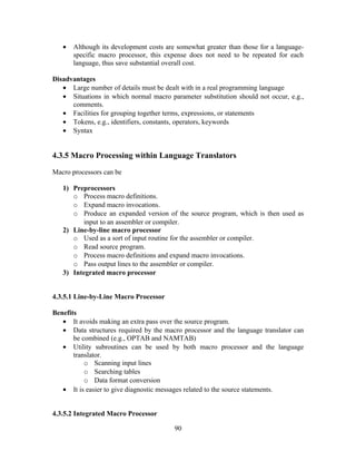 • Although its development costs are somewhat greater than those for a language-
specific macro processor, this expense does not need to be repeated for each
language, thus save substantial overall cost.
Disadvantages
• Large number of details must be dealt with in a real programming language
• Situations in which normal macro parameter substitution should not occur, e.g.,
comments.
• Facilities for grouping together terms, expressions, or statements
• Tokens, e.g., identifiers, constants, operators, keywords
• Syntax
4.3.5 Macro Processing within Language Translators
Macro processors can be
1) Preprocessors
o Process macro definitions.
o Expand macro invocations.
o Produce an expanded version of the source program, which is then used as
input to an assembler or compiler.
2) Line-by-line macro processor
o Used as a sort of input routine for the assembler or compiler.
o Read source program.
o Process macro definitions and expand macro invocations.
o Pass output lines to the assembler or compiler.
3) Integrated macro processor
4.3.5.1 Line-by-Line Macro Processor
Benefits
• It avoids making an extra pass over the source program.
• Data structures required by the macro processor and the language translator can
be combined (e.g., OPTAB and NAMTAB)
• Utility subroutines can be used by both macro processor and the language
translator.
o Scanning input lines
o Searching tables
o Data format conversion
• It is easier to give diagnostic messages related to the source statements.
4.3.5.2 Integrated Macro Processor
90
 