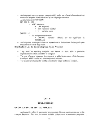 • An integrated macro processor can potentially make use of any information about
the source program that is extracted by the language translator.
• As an example in FORTRAN
DO 100 I = 1,20
– a DO statement:
• DO: keyword
• 100: statement number
• I: variable name
DO 100 I = 1
– An assignment statement
• DO100I: variable (blanks are not significant in
FORTRAN)
• An integrated macro processor can support macro instructions that depend upon
the context in which they occur.
Drawbacks of Line-by-line or Integrated Macro Processor
• They must be specially designed and written to work with a particular
implementation of an assembler or compiler.
• The cost of macro processor development is added to the costs of the language
translator, which results in a more expensive software.
• The assembler or compiler will be considerably larger and more complex.
UNIT V
TEXT- EDITORS
OVERVIEW OF THE EDITING PROCESS.
An interactive editor is a computer program that allows a user to create and revise
a target document. The term document includes objects such as computer programs,
91
 