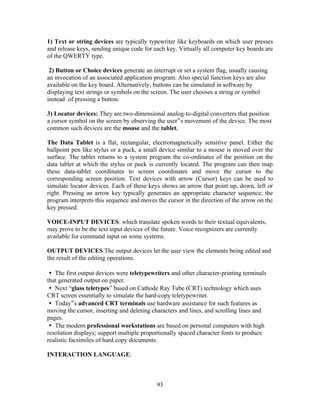 1) Text or string devices are typically typewriter like keyboards on which user presses
and release keys, sending unique code for each key. Virtually all computer key boards are
of the QWERTY type.
2) Button or Choice devices generate an interrupt or set a system flag, usually causing
an invocation of an associated application program. Also special function keys are also
available on the key board. Alternatively, buttons can be simulated in software by
displaying text strings or symbols on the screen. The user chooses a string or symbol
instead of pressing a button.
3) Locator devices: They are two-dimensional analog-to-digital converters that position
a cursor symbol on the screen by observing the user‟s movement of the device. The most
common such devices are the mouse and the tablet.
The Data Tablet is a flat, rectangular, electromagnetically sensitive panel. Either the
ballpoint pen like stylus or a puck, a small device similar to a mouse is moved over the
surface. The tablet returns to a system program the co-ordinates of the position on the
data tablet at which the stylus or puck is currently located. The program can then map
these data-tablet coordinates to screen coordinates and move the cursor to the
corresponding screen position. Text devices with arrow (Cursor) keys can be used to
simulate locator devices. Each of these keys shows an arrow that point up, down, left or
right. Pressing an arrow key typically generates an appropriate character sequence; the
program interprets this sequence and moves the cursor in the direction of the arrow on the
key pressed.
VOICE-INPUT DEVICES: which translate spoken words to their textual equivalents,
may prove to be the text input devices of the future. Voice recognizers are currently
available for command input on some systems.
OUTPUT DEVICES The output devices let the user view the elements being edited and
the result of the editing operations.
The first output devices were teletypewriters and other character-printing terminals
that generated output on paper.
Next “ glass teletypes” based on Cathode Ray Tube (CRT) technology which uses
CRT screen essentially to simulate the hard-copy teletypewriter.
Today ‟s advanced CRT terminals use hardware assistance for such features as
moving the cursor, inserting and deleting characters and lines, and scrolling lines and
pages.
The modern professional workstations are based on personal computers with high
resolution displays; support multiple proportionally spaced character fonts to produce
realistic facsimiles of hard copy documents.
INTERACTION LANGUAGE:
93
 