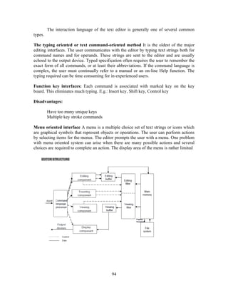 The interaction language of the text editor is generally one of several common
types.
The typing oriented or text command-oriented method It is the oldest of the major
editing interfaces. The user communicates with the editor by typing text strings both for
command names and for operands. These strings are sent to the editor and are usually
echoed to the output device. Typed specification often requires the user to remember the
exact form of all commands, or at least their abbreviations. If the command language is
complex, the user must continually refer to a manual or an on-line Help function. The
typing required can be time consuming for in-experienced users.
Function key interfaces: Each command is associated with marked key on the key
board. This eliminates much typing. E.g.: Insert key, Shift key, Control key
Disadvantages:
Have too many unique keys
Multiple key stroke commands
Menu oriented interface A menu is a multiple choice set of text strings or icons which
are graphical symbols that represent objects or operations. The user can perform actions
by selecting items for the menus. The editor prompts the user with a menu. One problem
with menu oriented system can arise when there are many possible actions and several
choices are required to complete an action. The display area of the menu is rather limited
94
 
