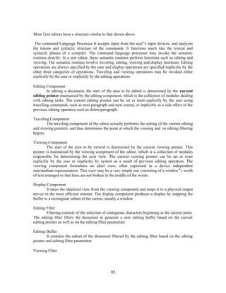 Most Text editors have a structure similar to that shown above.
The command Language Processor It accepts input from the user‟s input devices, and analyzes
the tokens and syntactic structure of the commands. It functions much like the lexical and
syntactic phases of a compiler. The command language processor may invoke the semantic
routines directly. In a text editor, these semantic routines perform functions such as editing and
viewing. The semantic routines involve traveling, editing, viewing and display functions. Editing
operations are always specified by the user and display operations are specified implicitly by the
other three categories of operations. Traveling and viewing operations may be invoked either
explicitly by the user or implicitly by the editing operations
Editing Component
In editing a document, the start of the area to be edited is determined by the current
editing pointer maintained by the editing component, which is the collection of modules dealing
with editing tasks. The current editing pointer can be set or reset explicitly by the user using
travelling commands, such as next paragraph and next screen, or implicitly as a side effect of the
previous editing operation such as delete paragraph.
Traveling Component
The traveling component of the editor actually performs the setting of the current editing
and viewing pointers, and thus determines the point at which the viewing and /or editing filtering
begins.
Viewing Component
The start of the area to be viewed is determined by the current viewing pointer. This
pointer is maintained by the viewing component of the editor, which is a collection of modules
responsible for determining the next view. The current viewing pointer can be set or reset
explicitly by the user or implicitly by system as a result of previous editing operation. The
viewing component formulates an ideal view, often expressed in a device independent
intermediate representation. This view may be a very simple one consisting of a window‟s worth
of text arranged so that lines are not broken in the middle of the words.
Display Component
It takes the idealized view from the viewing component and maps it to a physical output
device in the most efficient manner. The display component produces a display by mapping the
buffer to a rectangular subset of the screen, usually a window
Editing Filter
Filtering consists of the selection of contiguous characters beginning at the current point.
The editing filter filters the document to generate a new editing buffer based on the current
editing pointer as well as on the editing filter parameters
Editing Buffer
It contains the subset of the document filtered by the editing filter based on the editing
pointer and editing filter parameters
Viewing Filter
95
 