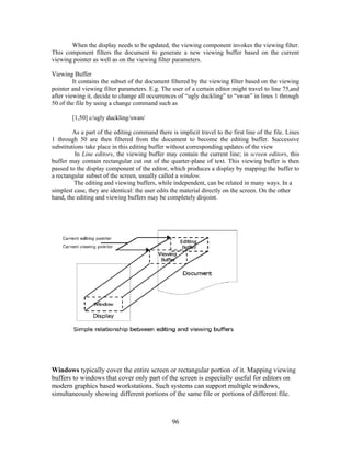 When the display needs to be updated, the viewing component invokes the viewing filter.
This component filters the document to generate a new viewing buffer based on the current
viewing pointer as well as on the viewing filter parameters.
Viewing Buffer
It contains the subset of the document filtered by the viewing filter based on the viewing
pointer and viewing filter parameters. E.g. The user of a certain editor might travel to line 75,and
after viewing it, decide to change all occurrences of “ugly duckling” to “swan” in lines 1 through
50 of the file by using a change command such as
[1,50] c/ugly duckling/swan/
As a part of the editing command there is implicit travel to the first line of the file. Lines
1 through 50 are then filtered from the document to become the editing buffer. Successive
substitutions take place in this editing buffer without corresponding updates of the view
In Line editors, the viewing buffer may contain the current line; in screen editors, this
buffer may contain rectangular cut out of the quarter-plane of text. This viewing buffer is then
passed to the display component of the editor, which produces a display by mapping the buffer to
a rectangular subset of the screen, usually called a window.
The editing and viewing buffers, while independent, can be related in many ways. In a
simplest case, they are identical: the user edits the material directly on the screen. On the other
hand, the editing and viewing buffers may be completely disjoint.
Windows typically cover the entire screen or rectangular portion of it. Mapping viewing
buffers to windows that cover only part of the screen is especially useful for editors on
modern graphics based workstations. Such systems can support multiple windows,
simultaneously showing different portions of the same file or portions of different file.
96
 